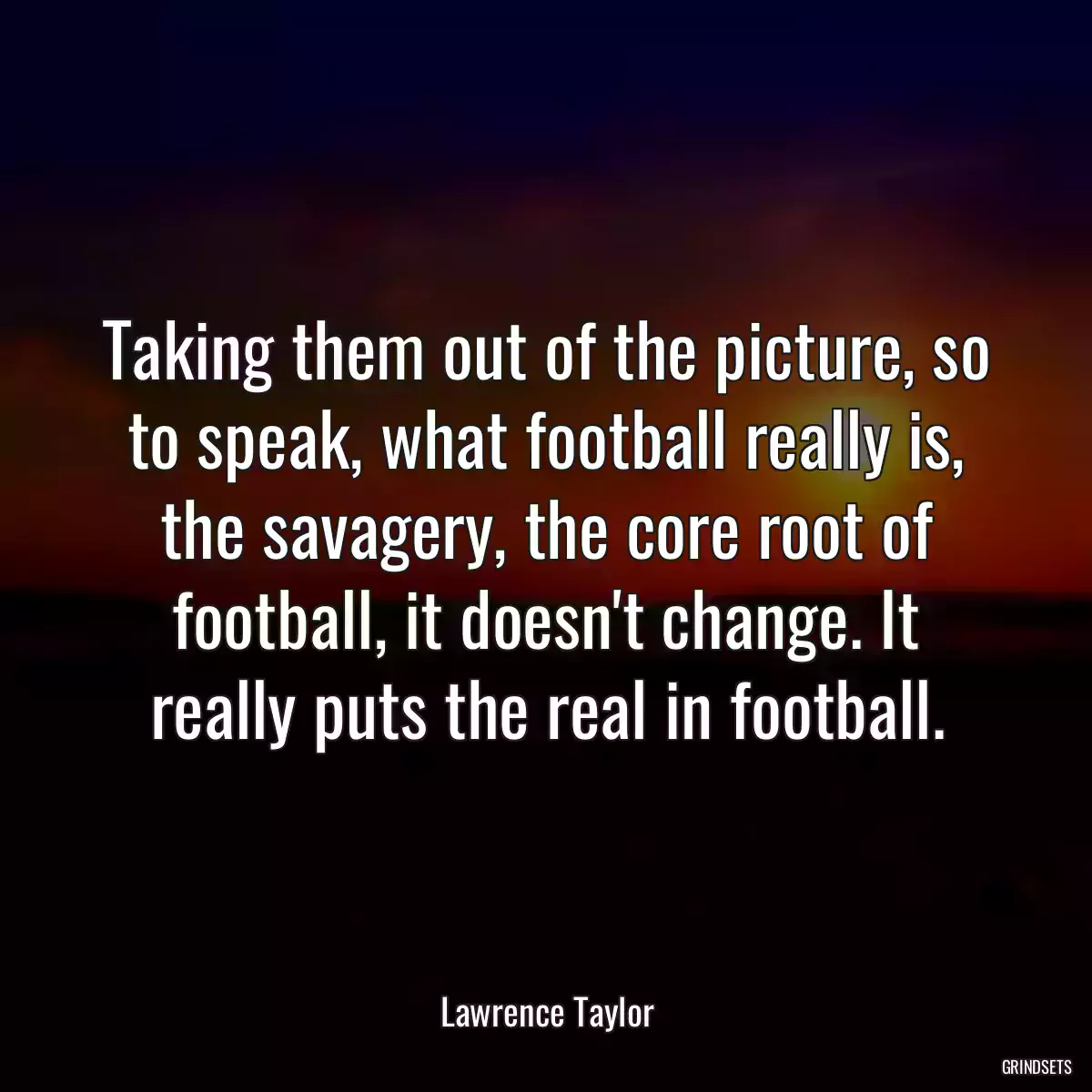 Taking them out of the picture, so to speak, what football really is, the savagery, the core root of football, it doesn\'t change. It really puts the real in football.