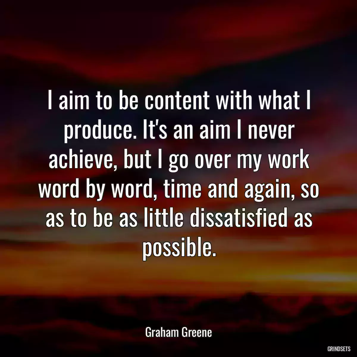 I aim to be content with what I produce. It\'s an aim I never achieve, but I go over my work word by word, time and again, so as to be as little dissatisfied as possible.