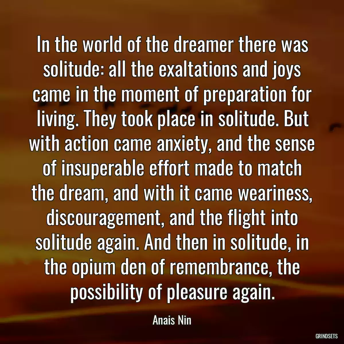 In the world of the dreamer there was solitude: all the exaltations and joys came in the moment of preparation for living. They took place in solitude. But with action came anxiety, and the sense of insuperable effort made to match the dream, and with it came weariness, discouragement, and the flight into solitude again. And then in solitude, in the opium den of remembrance, the possibility of pleasure again.