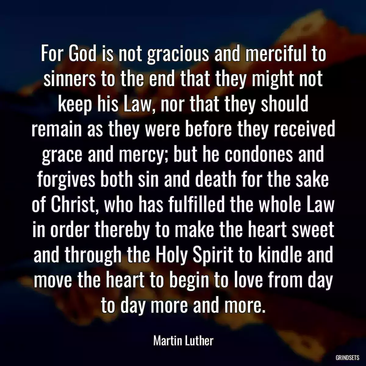 For God is not gracious and merciful to sinners to the end that they might not keep his Law, nor that they should remain as they were before they received grace and mercy; but he condones and forgives both sin and death for the sake of Christ, who has fulfilled the whole Law in order thereby to make the heart sweet and through the Holy Spirit to kindle and move the heart to begin to love from day to day more and more.