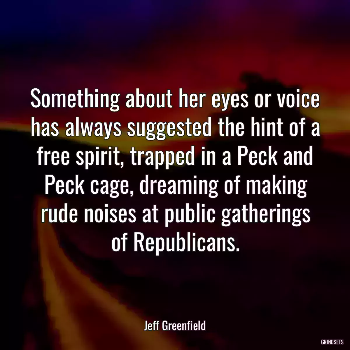 Something about her eyes or voice has always suggested the hint of a free spirit, trapped in a Peck and Peck cage, dreaming of making rude noises at public gatherings of Republicans.