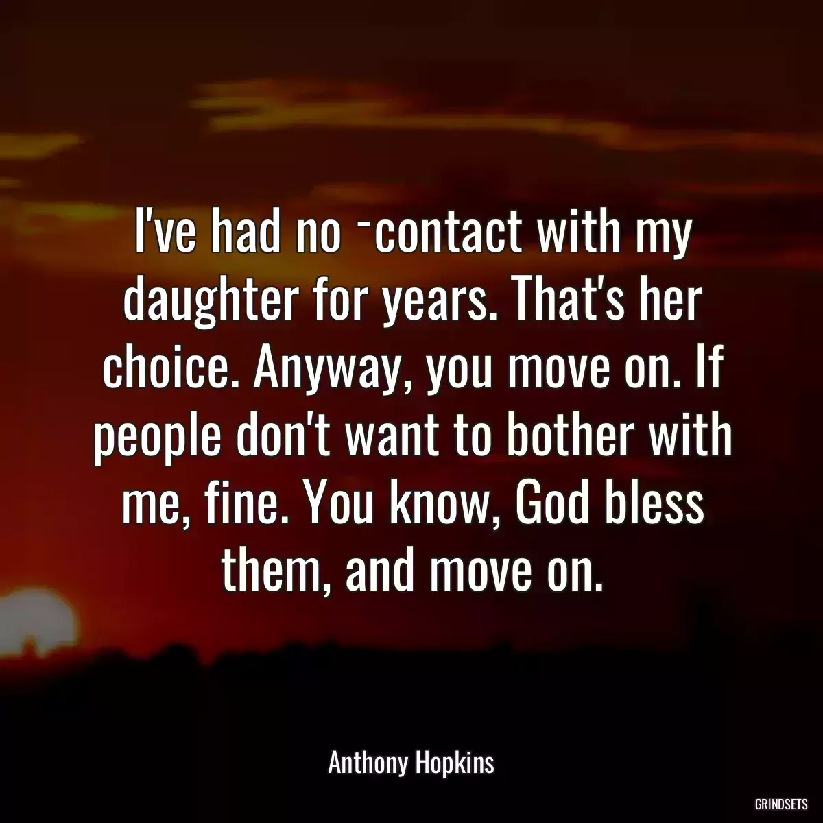 I\'ve had no ­contact with my daughter for years. That\'s her choice. Anyway, you move on. If people don\'t want to bother with me, fine. You know, God bless them, and move on.