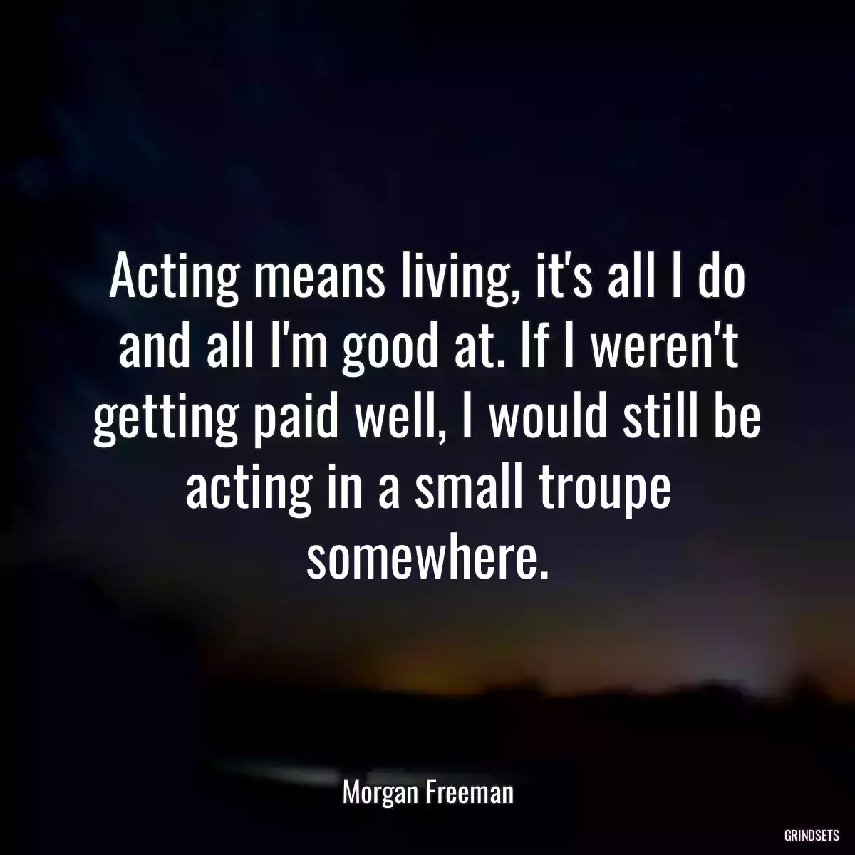 Acting means living, it\'s all I do and all I\'m good at. If I weren\'t getting paid well, I would still be acting in a small troupe somewhere.