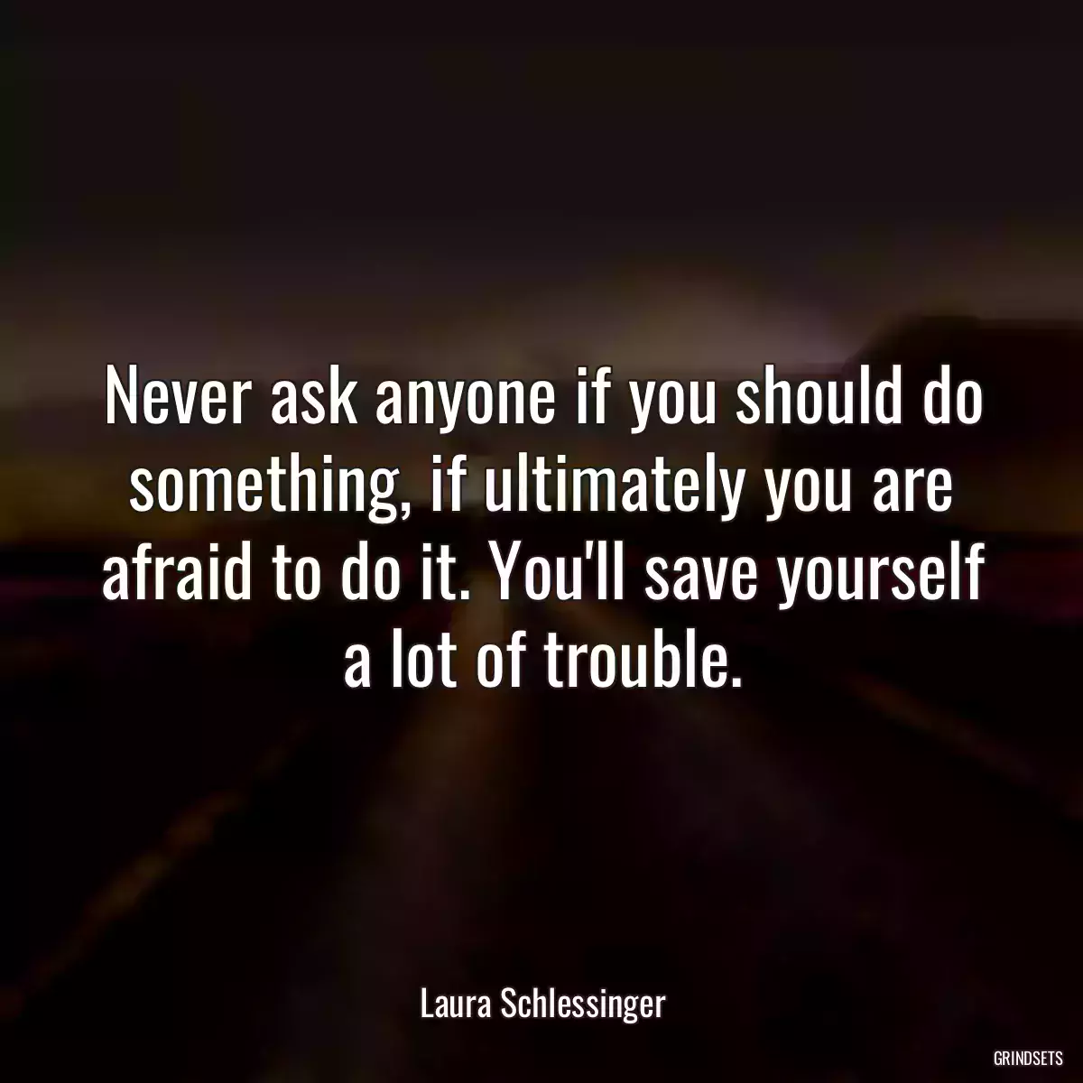 Never ask anyone if you should do something, if ultimately you are afraid to do it. You\'ll save yourself a lot of trouble.