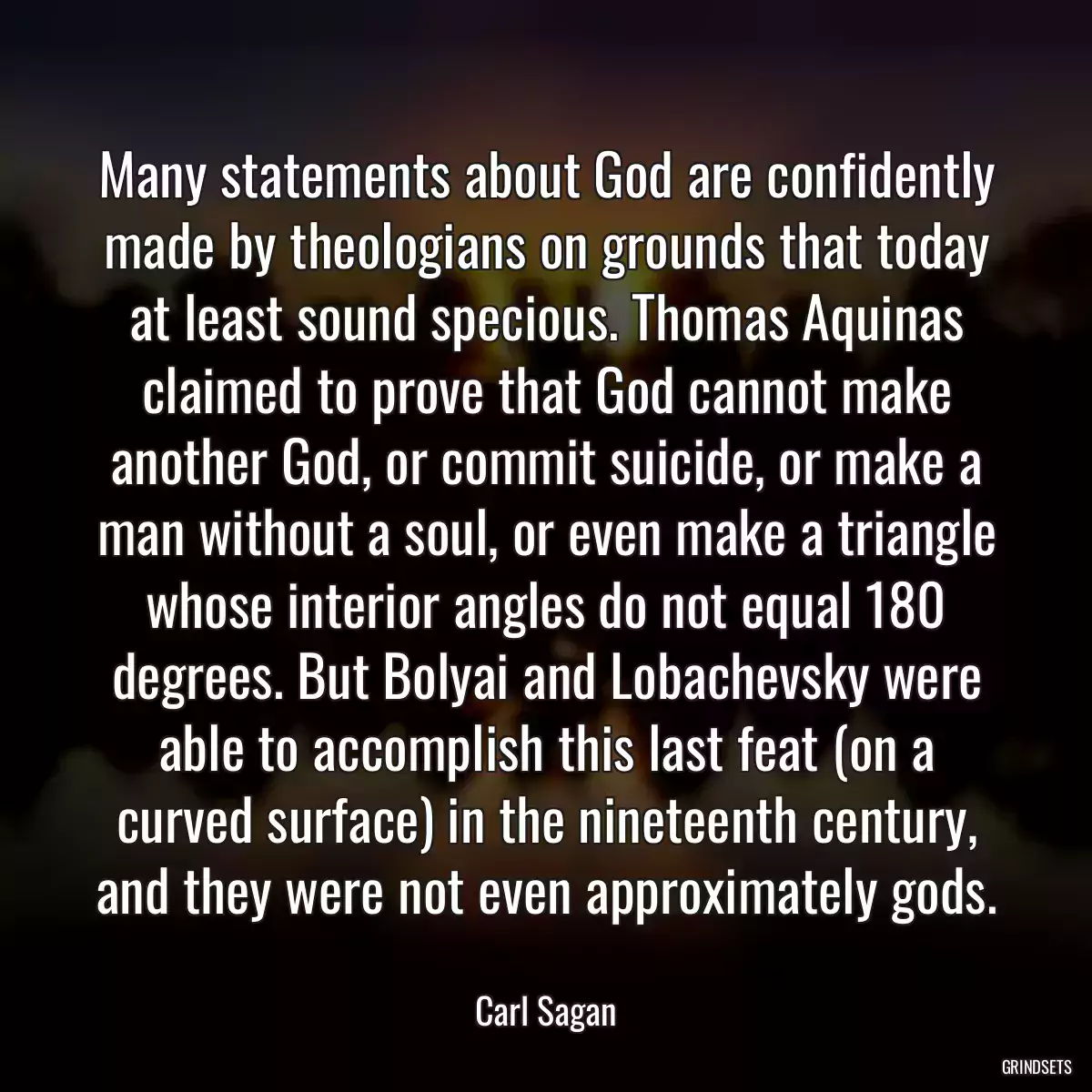 Many statements about God are confidently made by theologians on grounds that today at least sound specious. Thomas Aquinas claimed to prove that God cannot make another God, or commit suicide, or make a man without a soul, or even make a triangle whose interior angles do not equal 180 degrees. But Bolyai and Lobachevsky were able to accomplish this last feat (on a curved surface) in the nineteenth century, and they were not even approximately gods.