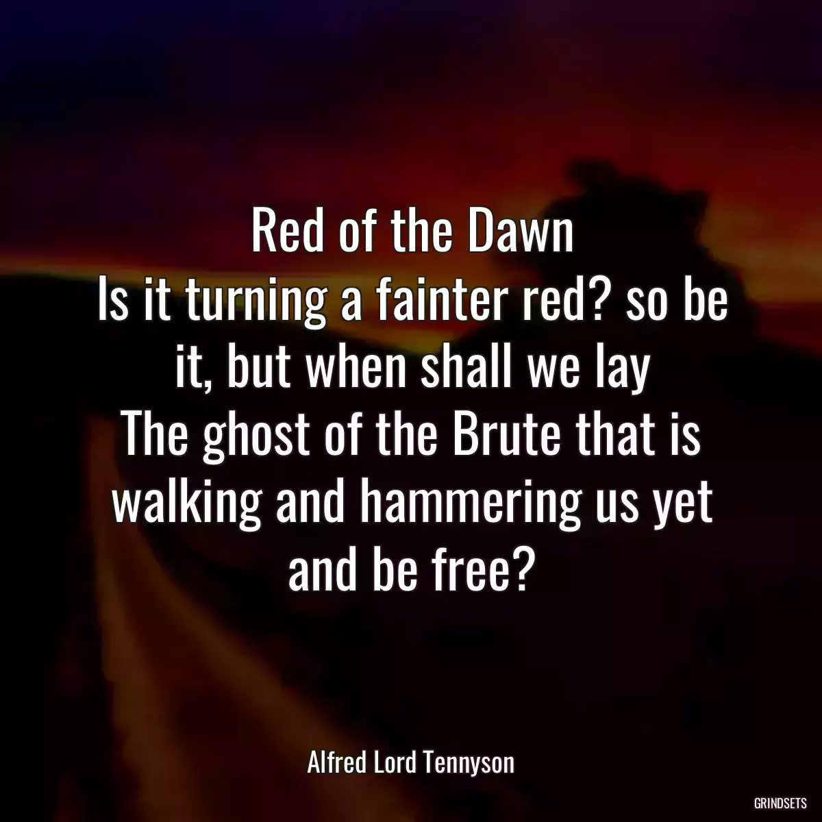 Red of the Dawn
Is it turning a fainter red? so be it, but when shall we lay
The ghost of the Brute that is walking and hammering us yet and be free?