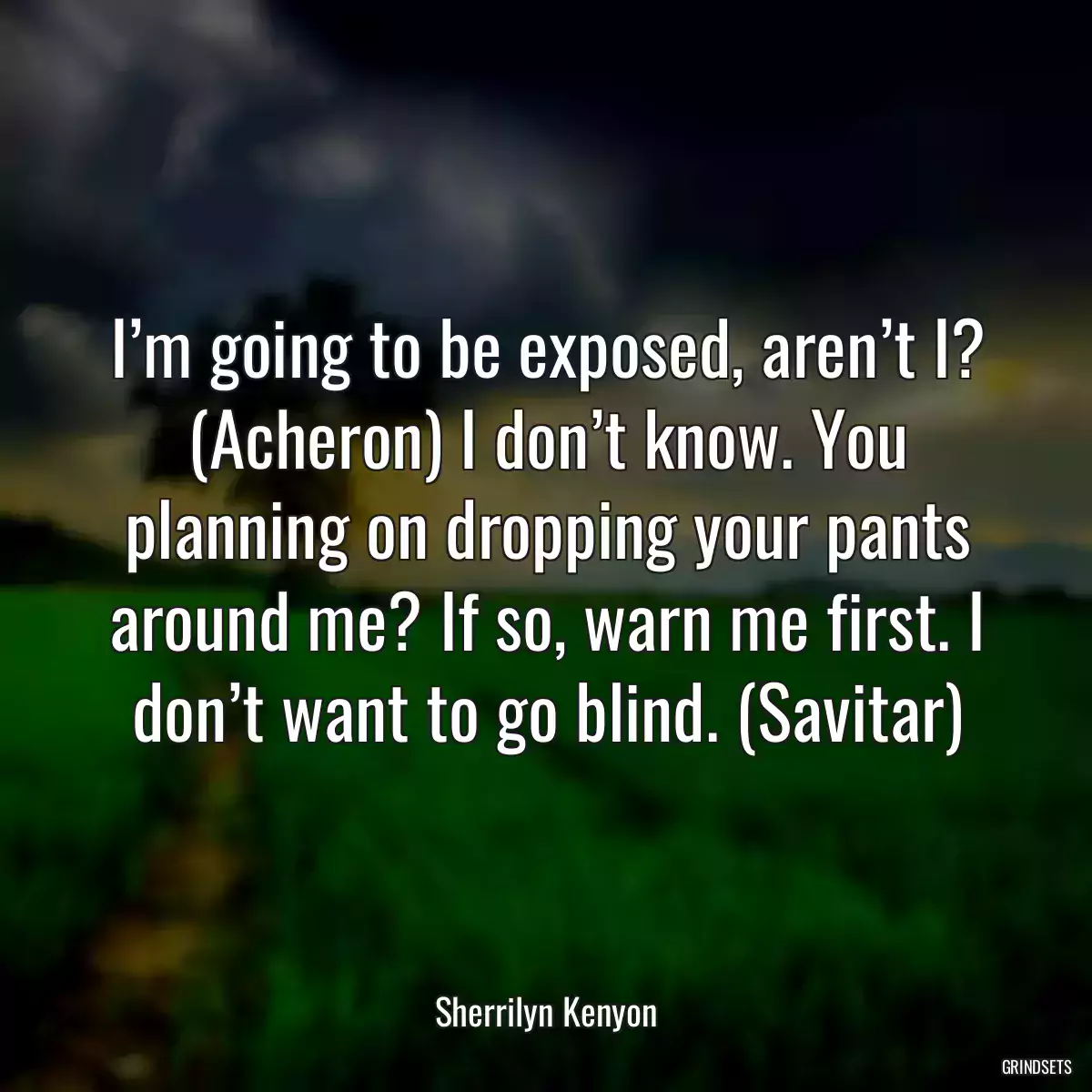 I’m going to be exposed, aren’t I? (Acheron) I don’t know. You planning on dropping your pants around me? If so, warn me first. I don’t want to go blind. (Savitar)