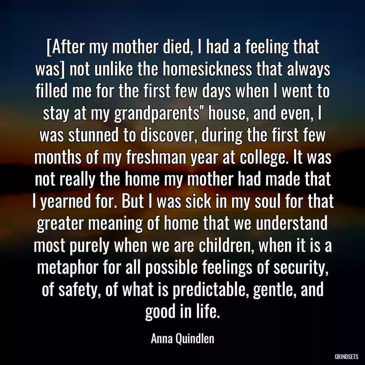 [After my mother died, I had a feeling that was] not unlike the homesickness that always filled me for the first few days when I went to stay at my grandparents\'\' house, and even, I was stunned to discover, during the first few months of my freshman year at college. It was not really the home my mother had made that I yearned for. But I was sick in my soul for that greater meaning of home that we understand most purely when we are children, when it is a metaphor for all possible feelings of security, of safety, of what is predictable, gentle, and good in life.