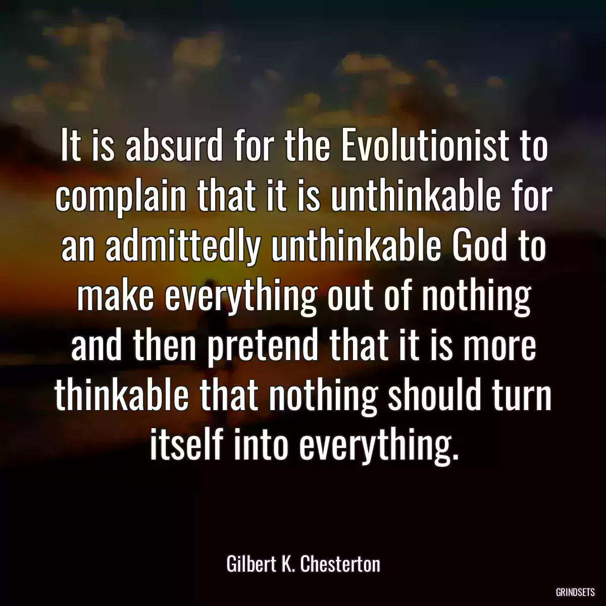 It is absurd for the Evolutionist to complain that it is unthinkable for an admittedly unthinkable God to make everything out of nothing and then pretend that it is more thinkable that nothing should turn itself into everything.