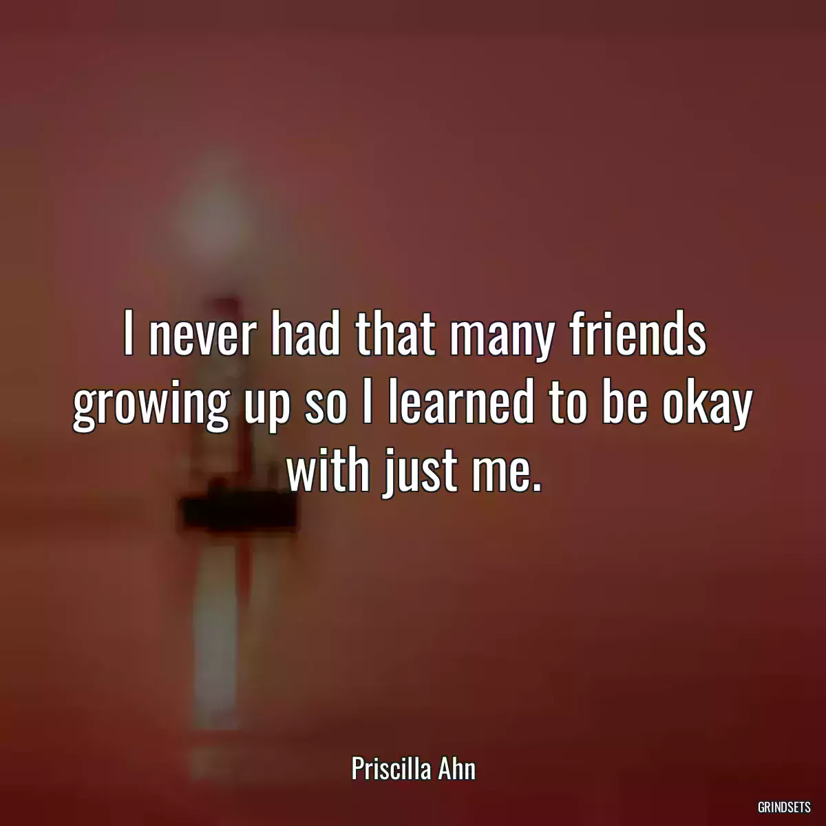 I never had that many friends growing up so I learned to be okay with just me.