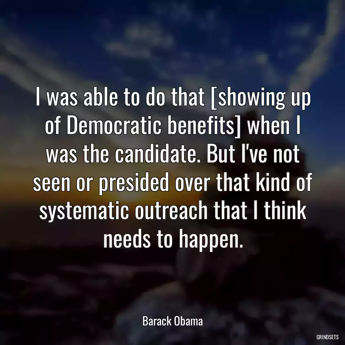 I was able to do that [showing up of Democratic benefits] when I was the candidate. But I\'ve not seen or presided over that kind of systematic outreach that I think needs to happen.