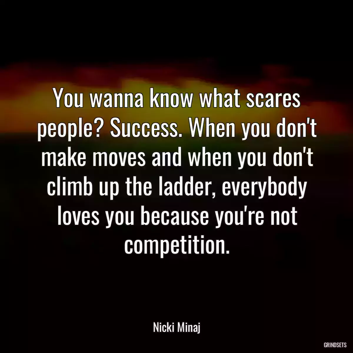 You wanna know what scares people? Success. When you don\'t make moves and when you don\'t climb up the ladder, everybody loves you because you\'re not competition.