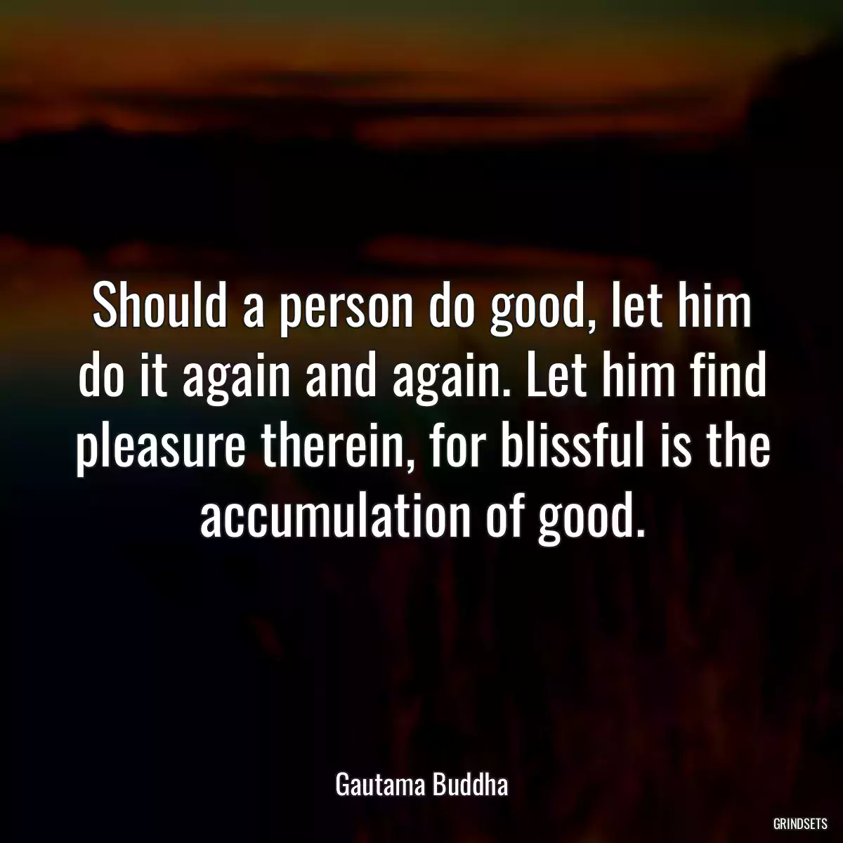 Should a person do good, let him do it again and again. Let him find pleasure therein, for blissful is the accumulation of good.