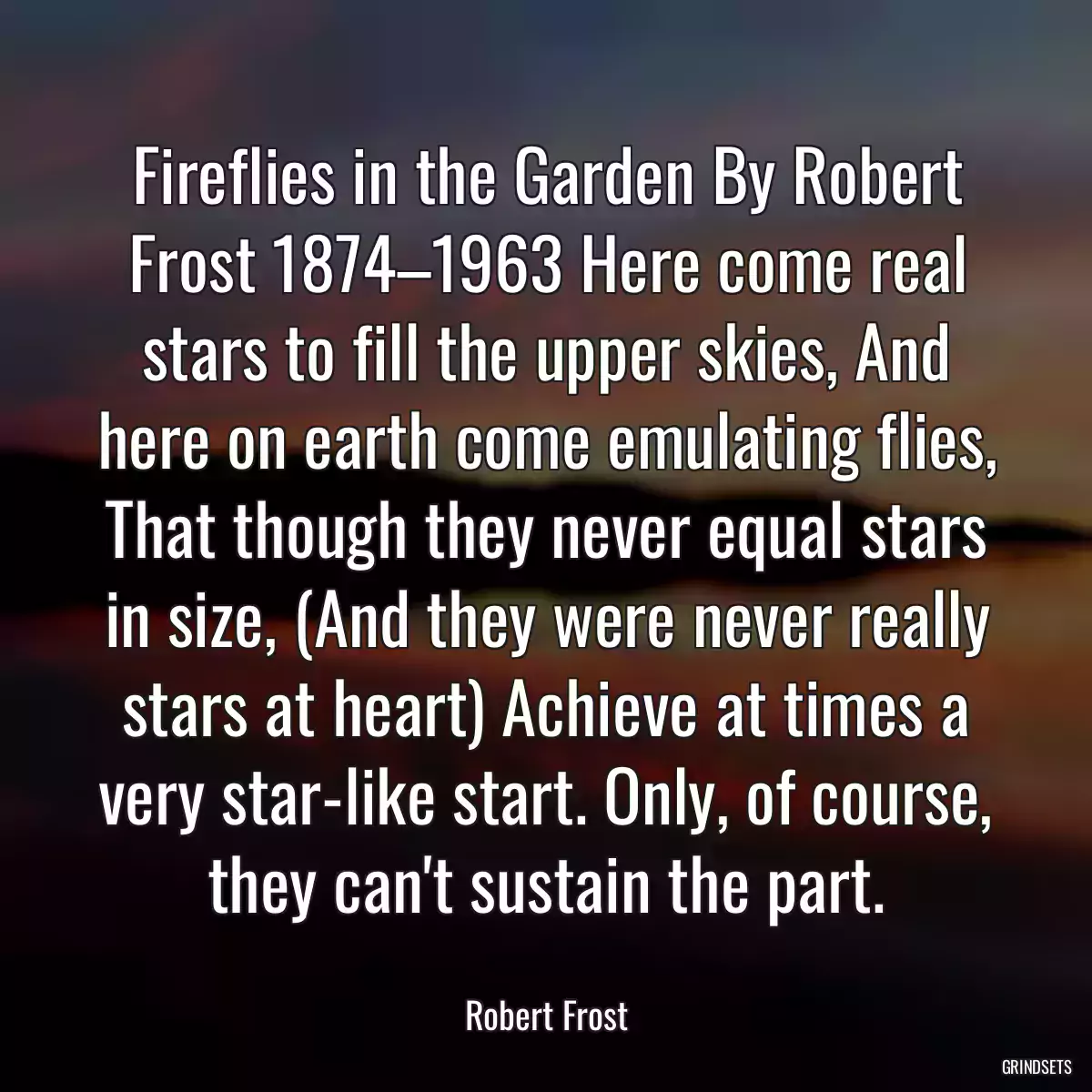 Fireflies in the Garden By Robert Frost 1874–1963 Here come real stars to fill the upper skies, And here on earth come emulating flies, That though they never equal stars in size, (And they were never really stars at heart) Achieve at times a very star-like start. Only, of course, they can\'t sustain the part.