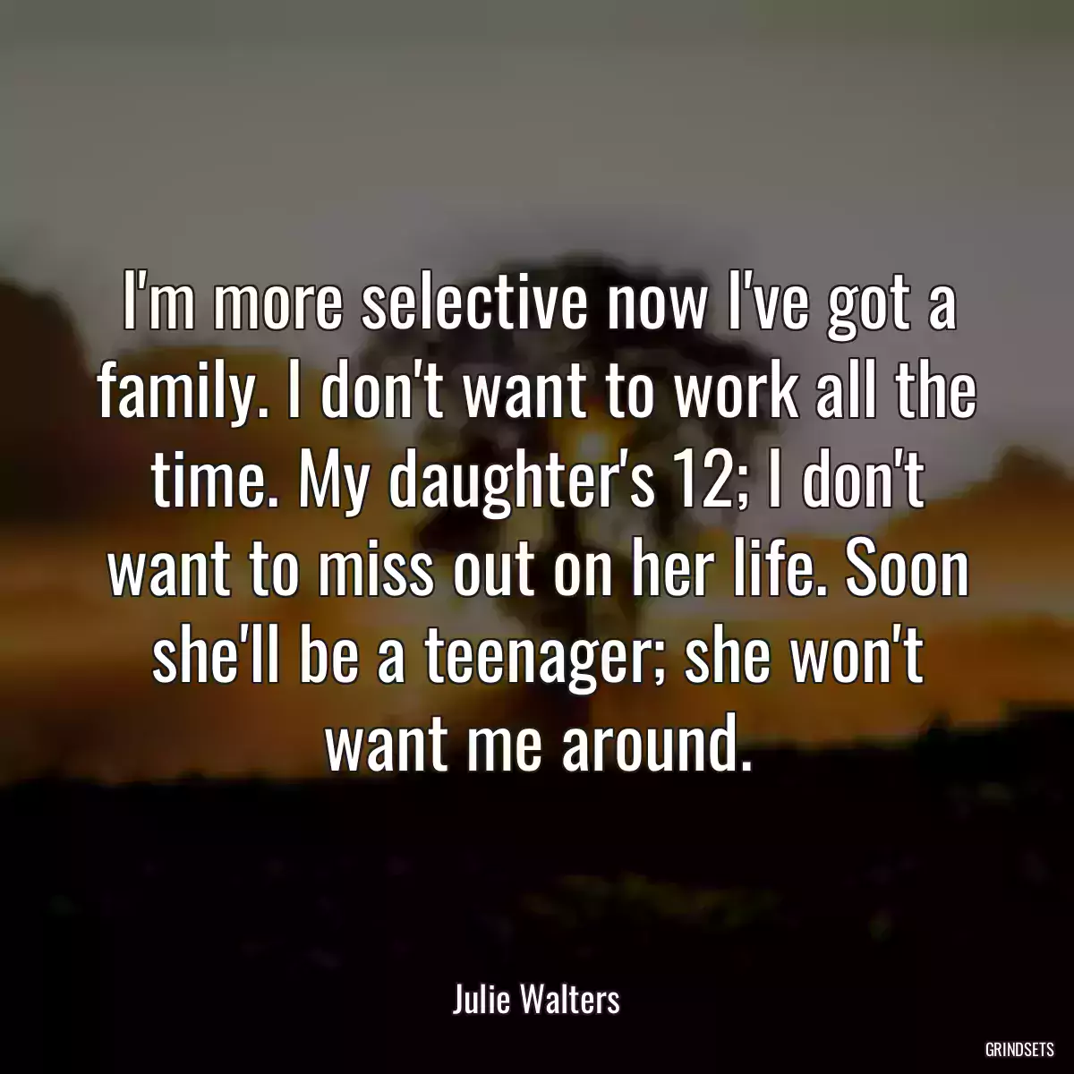 I\'m more selective now I\'ve got a family. I don\'t want to work all the time. My daughter\'s 12; I don\'t want to miss out on her life. Soon she\'ll be a teenager; she won\'t want me around.