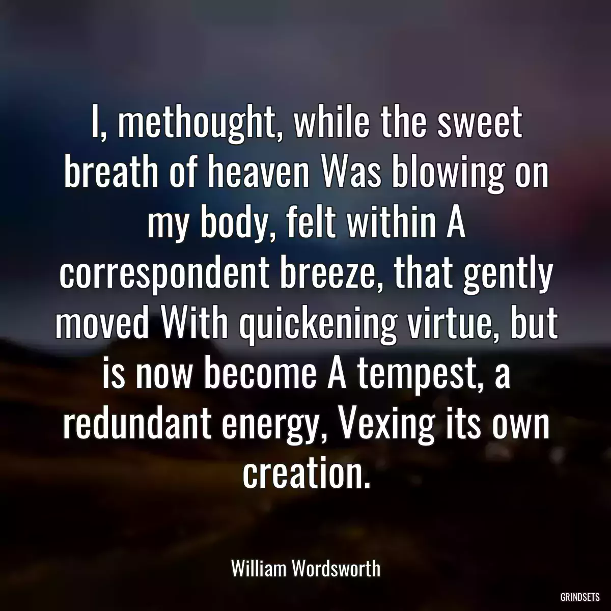 I, methought, while the sweet breath of heaven Was blowing on my body, felt within A correspondent breeze, that gently moved With quickening virtue, but is now become A tempest, a redundant energy, Vexing its own creation.