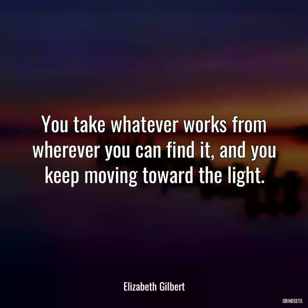 You take whatever works from wherever you can find it, and you keep moving toward the light.