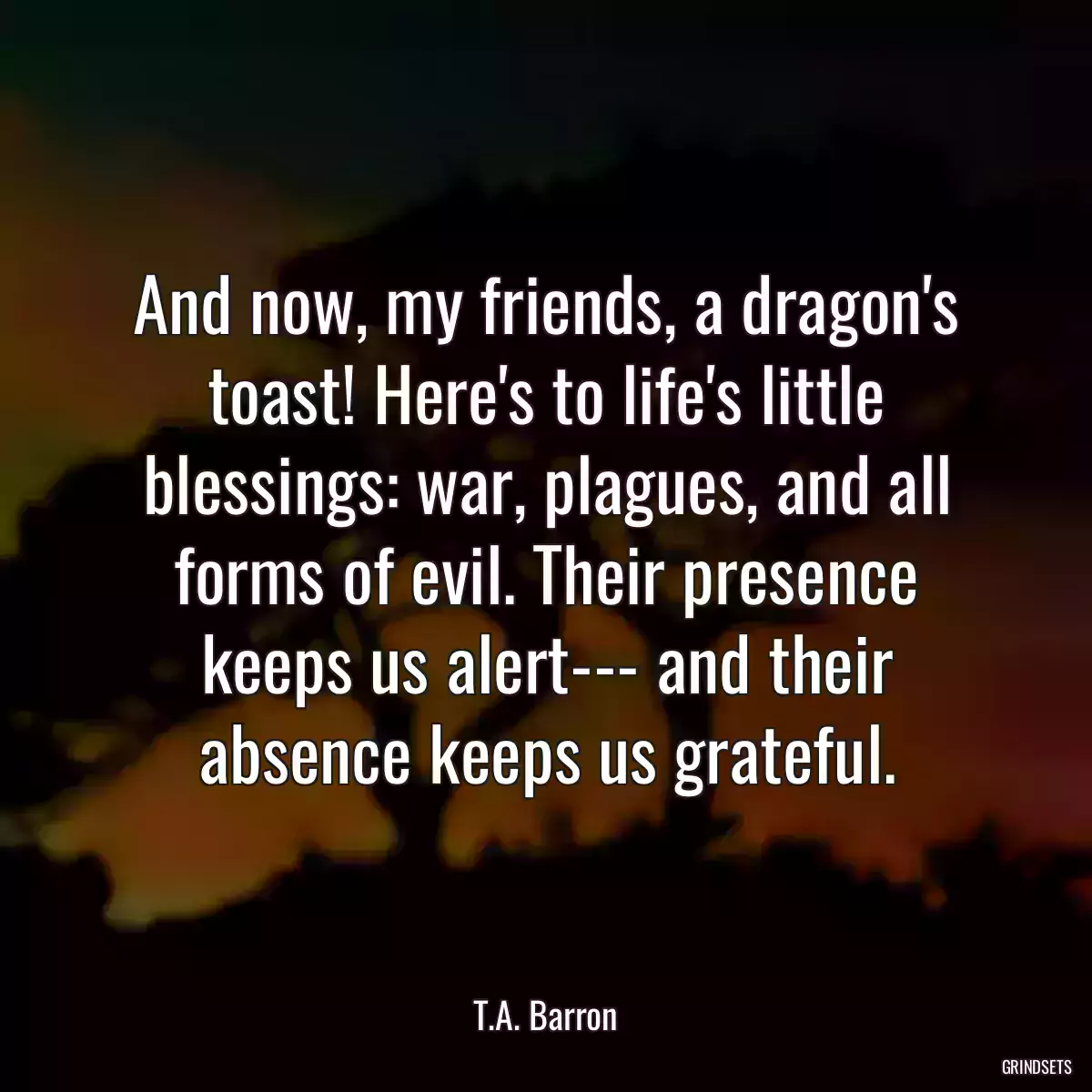 And now, my friends, a dragon\'s toast! Here\'s to life\'s little blessings: war, plagues, and all forms of evil. Their presence keeps us alert--- and their absence keeps us grateful.