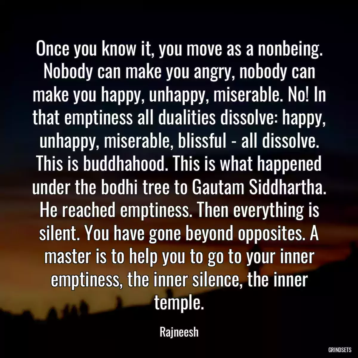 Once you know it, you move as a nonbeing. Nobody can make you angry, nobody can make you happy, unhappy, miserable. No! In that emptiness all dualities dissolve: happy, unhappy, miserable, blissful - all dissolve. This is buddhahood. This is what happened under the bodhi tree to Gautam Siddhartha. He reached emptiness. Then everything is silent. You have gone beyond opposites. A master is to help you to go to your inner emptiness, the inner silence, the inner temple.