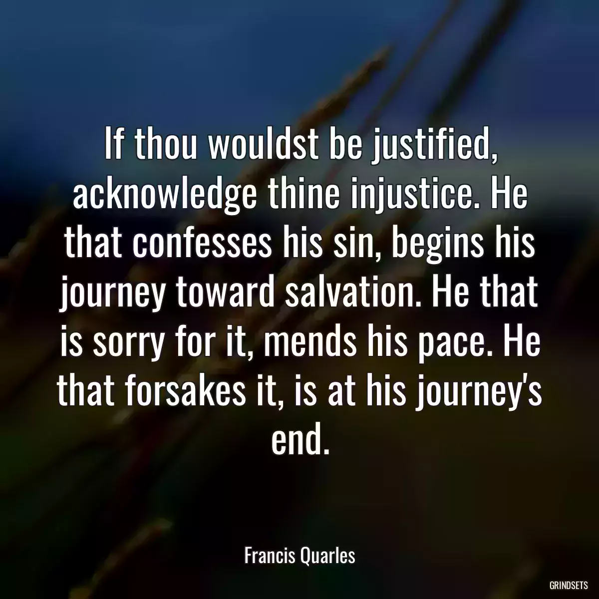 If thou wouldst be justified, acknowledge thine injustice. He that confesses his sin, begins his journey toward salvation. He that is sorry for it, mends his pace. He that forsakes it, is at his journey\'s end.