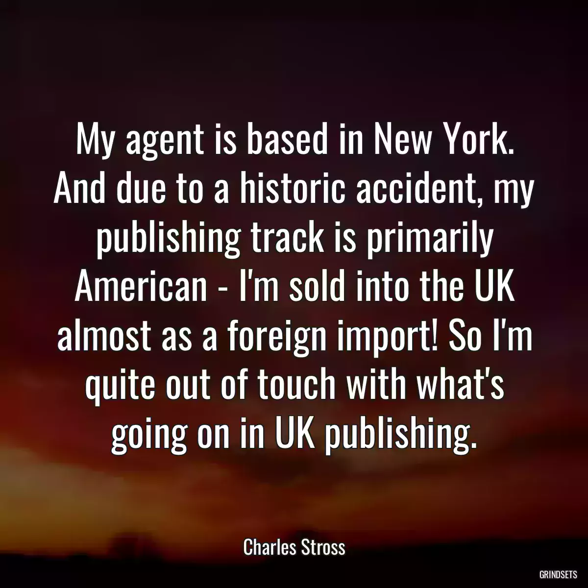 My agent is based in New York. And due to a historic accident, my publishing track is primarily American - I\'m sold into the UK almost as a foreign import! So I\'m quite out of touch with what\'s going on in UK publishing.