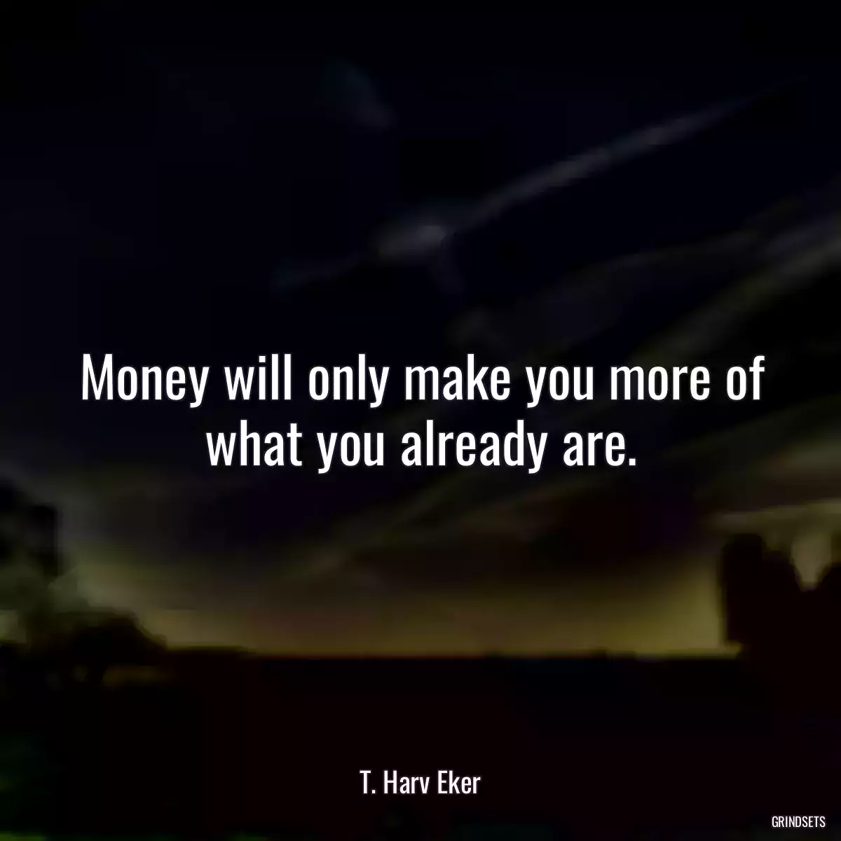 Money will only make you more of what you already are.