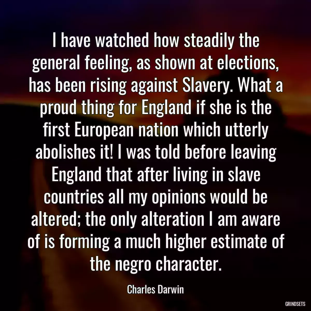 I have watched how steadily the general feeling, as shown at elections, has been rising against Slavery. What a proud thing for England if she is the first European nation which utterly abolishes it! I was told before leaving England that after living in slave countries all my opinions would be altered; the only alteration I am aware of is forming a much higher estimate of the negro character.