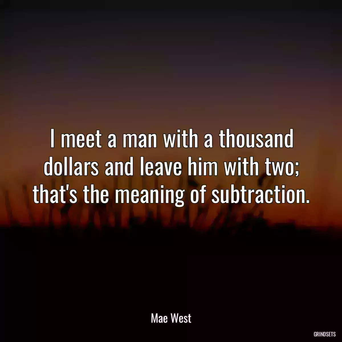 I meet a man with a thousand dollars and leave him with two; that\'s the meaning of subtraction.