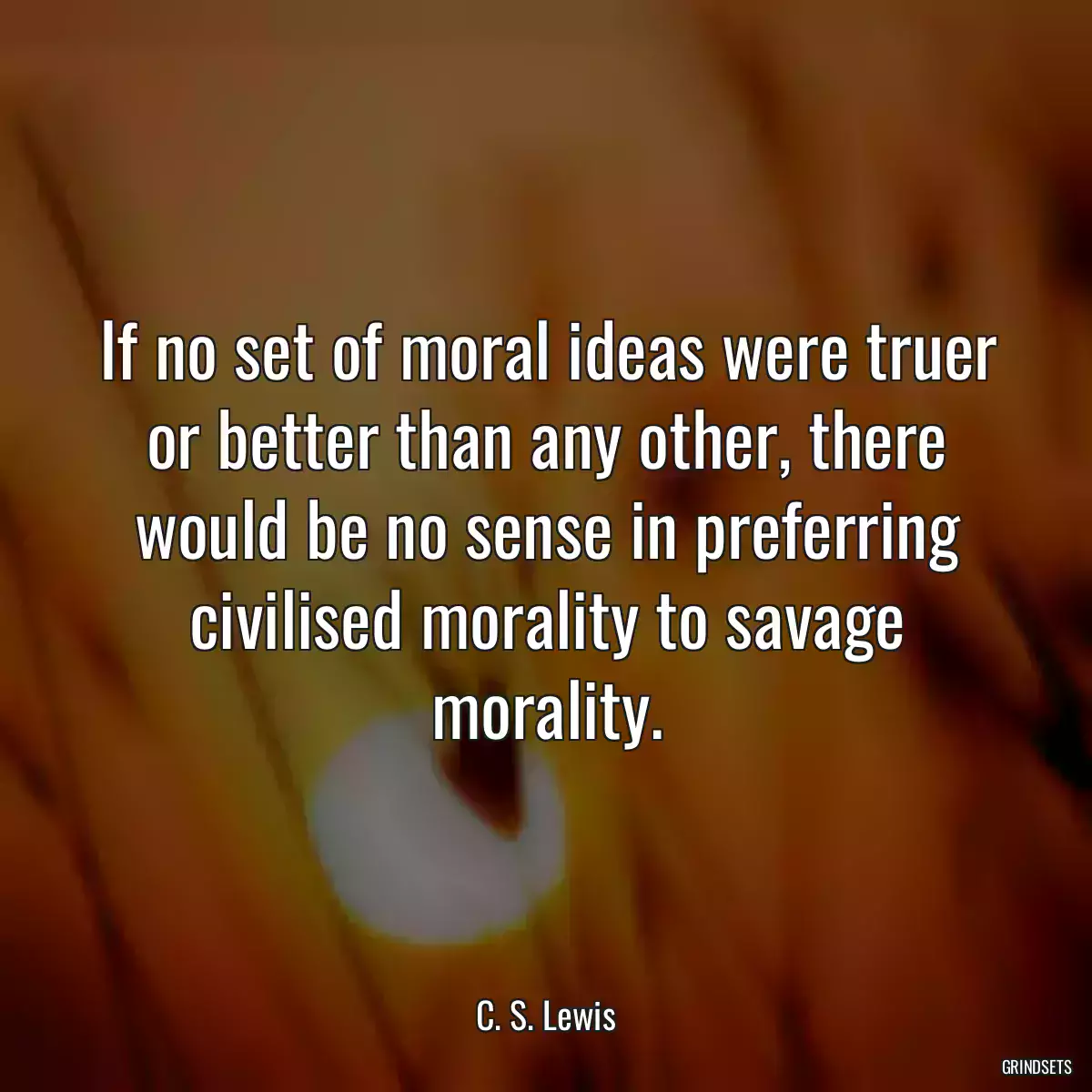 If no set of moral ideas were truer or better than any other, there would be no sense in preferring civilised morality to savage morality.