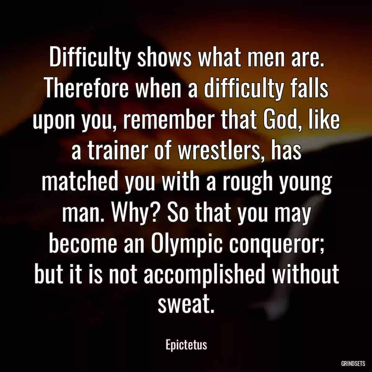 Difficulty shows what men are. Therefore when a difficulty falls upon you, remember that God, like a trainer of wrestlers, has matched you with a rough young man. Why? So that you may become an Olympic conqueror; but it is not accomplished without sweat.