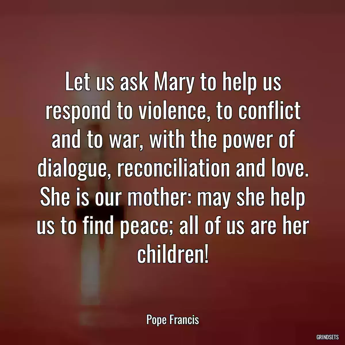 Let us ask Mary to help us respond to violence, to conflict and to war, with the power of dialogue, reconciliation and love. She is our mother: may she help us to find peace; all of us are her children!