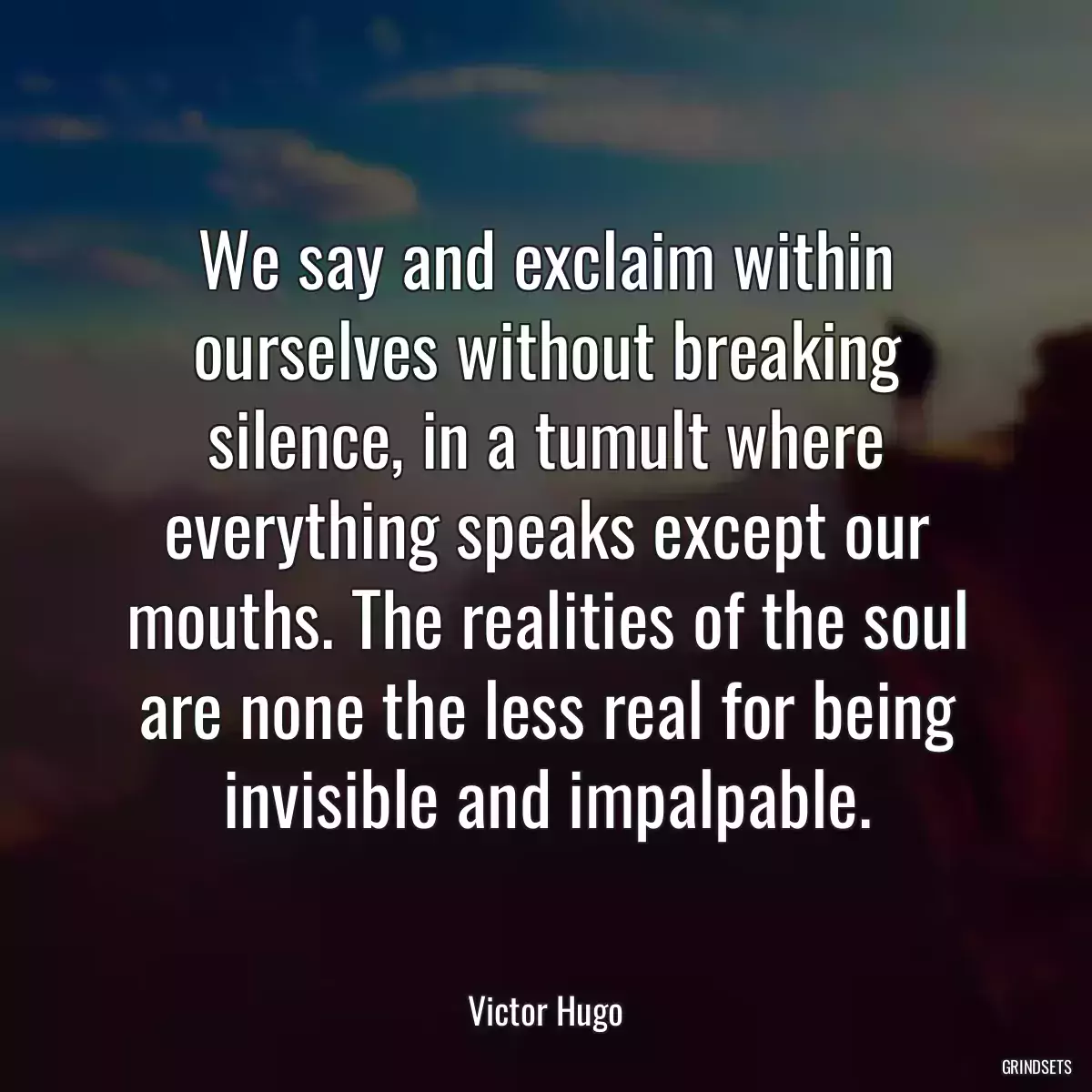 We say and exclaim within ourselves without breaking silence, in a tumult where everything speaks except our mouths. The realities of the soul are none the less real for being invisible and impalpable.