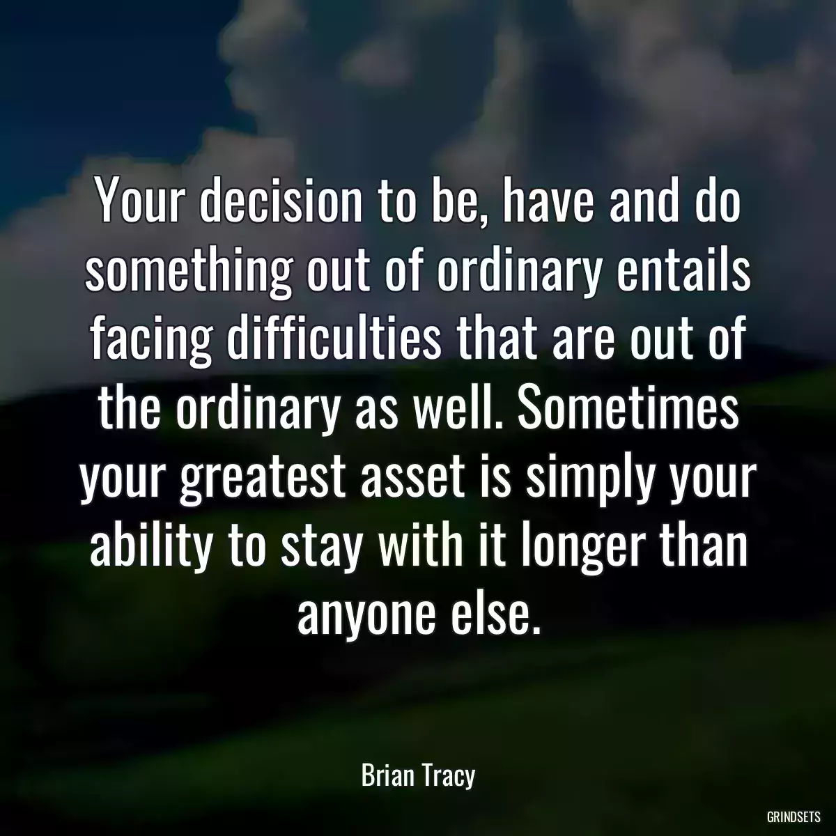 Your decision to be, have and do something out of ordinary entails facing difficulties that are out of the ordinary as well. Sometimes your greatest asset is simply your ability to stay with it longer than anyone else.