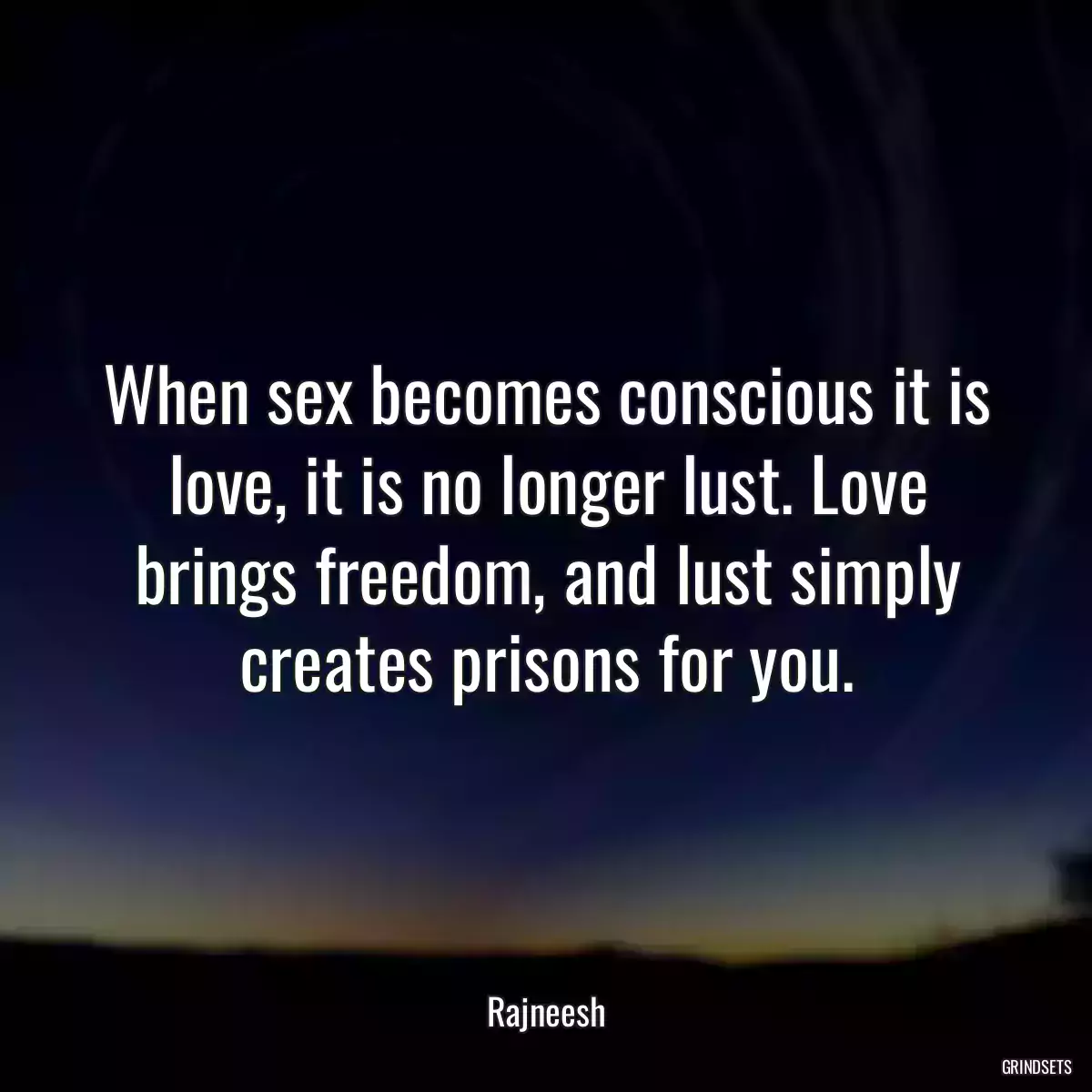 When sex becomes conscious it is love, it is no longer lust. Love brings freedom, and lust simply creates prisons for you.