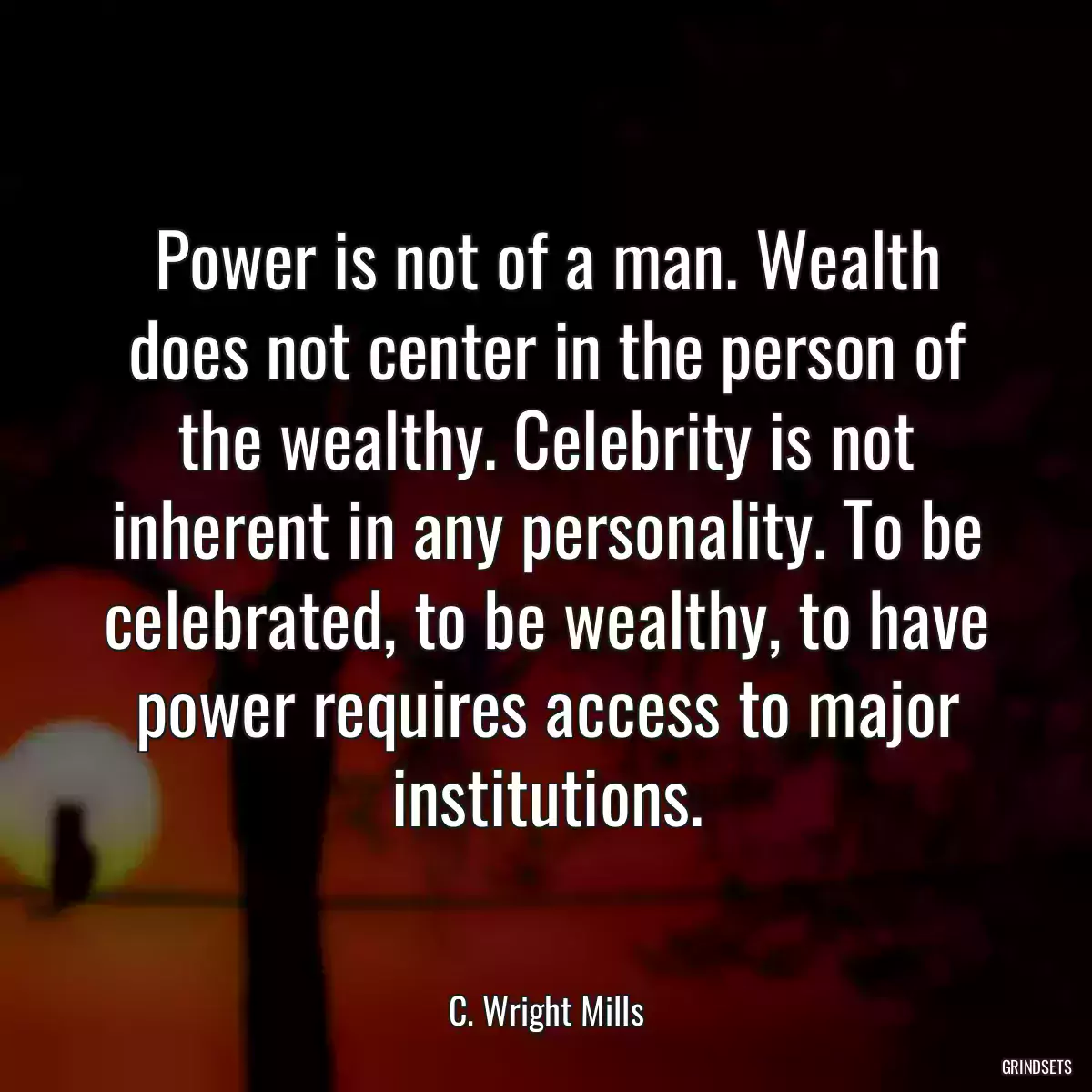 Power is not of a man. Wealth does not center in the person of the wealthy. Celebrity is not inherent in any personality. To be celebrated, to be wealthy, to have power requires access to major institutions.