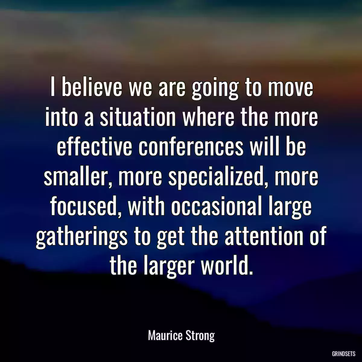 I believe we are going to move into a situation where the more effective conferences will be smaller, more specialized, more focused, with occasional large gatherings to get the attention of the larger world.