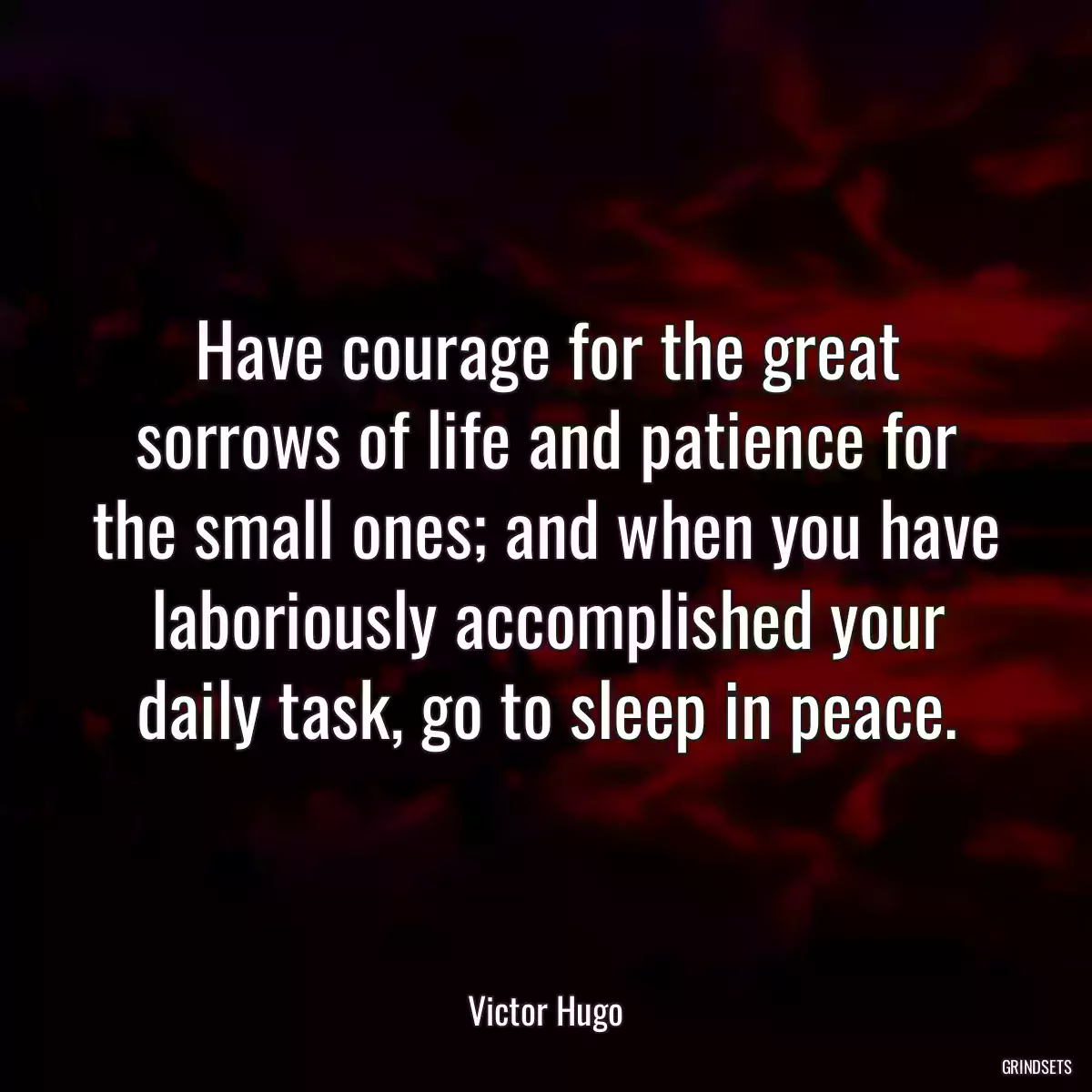 Have courage for the great sorrows of life and patience for the small ones; and when you have laboriously accomplished your daily task, go to sleep in peace.