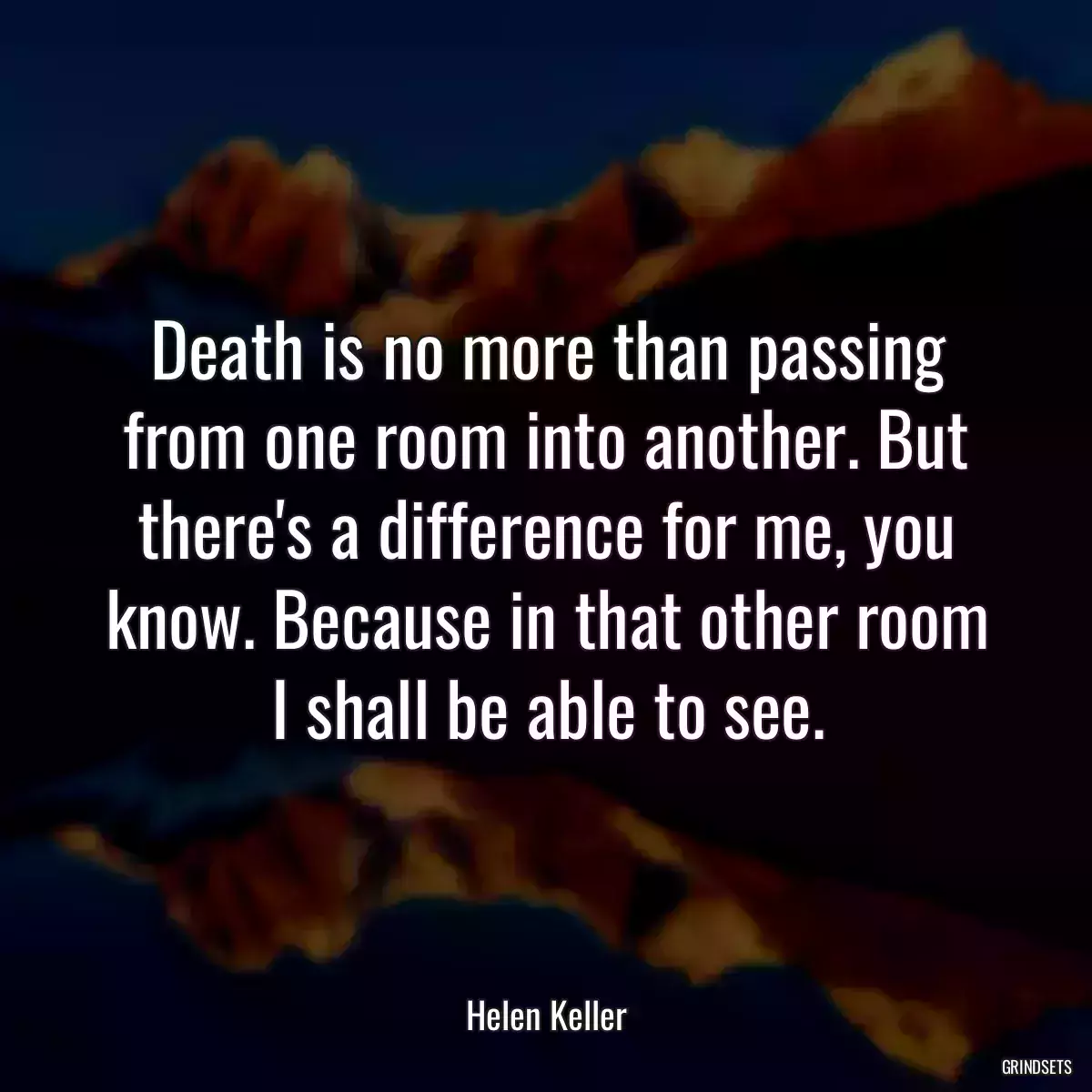 Death is no more than passing from one room into another. But there\'s a difference for me, you know. Because in that other room I shall be able to see.