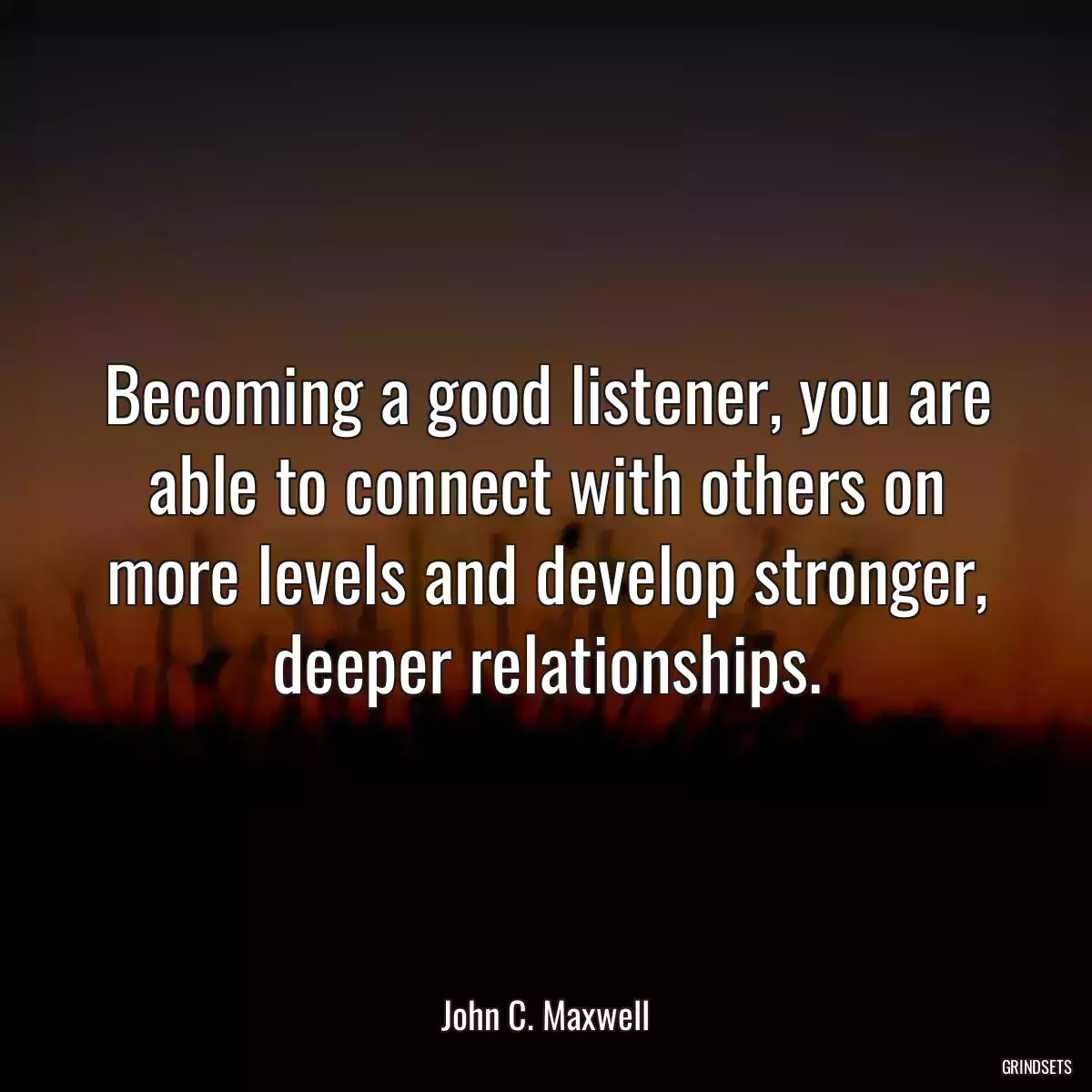 Becoming a good listener, you are able to connect with others on more levels and develop stronger, deeper relationships.