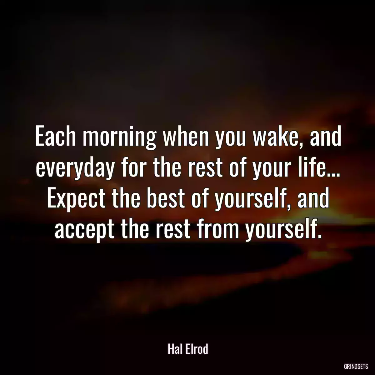 Each morning when you wake, and everyday for the rest of your life... Expect the best of yourself, and accept the rest from yourself.