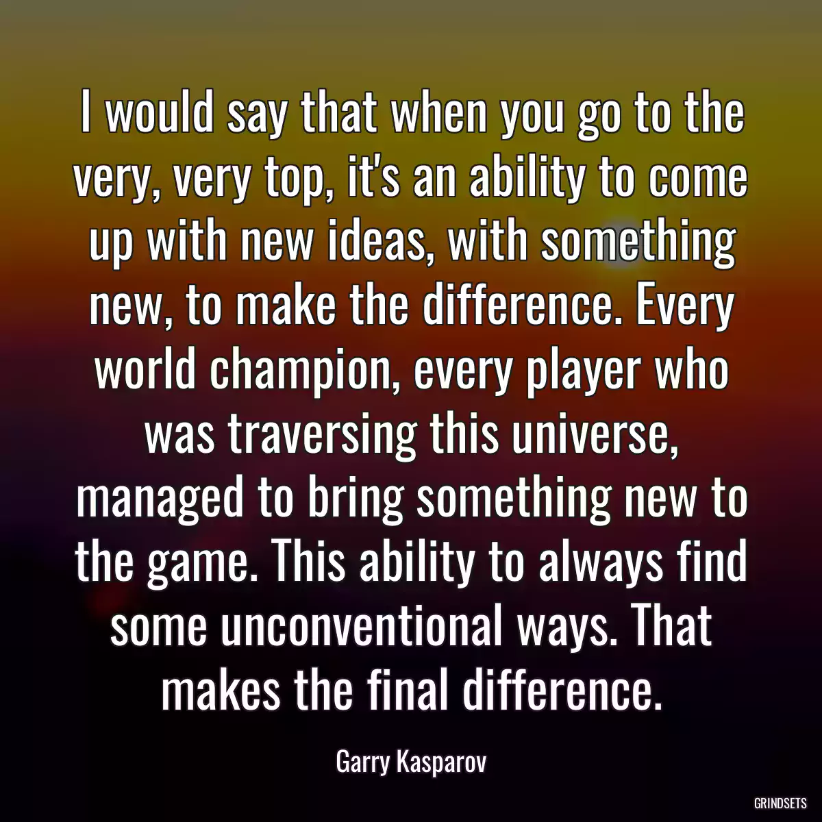 I would say that when you go to the very, very top, it\'s an ability to come up with new ideas, with something new, to make the difference. Every world champion, every player who was traversing this universe, managed to bring something new to the game. This ability to always find some unconventional ways. That makes the final difference.