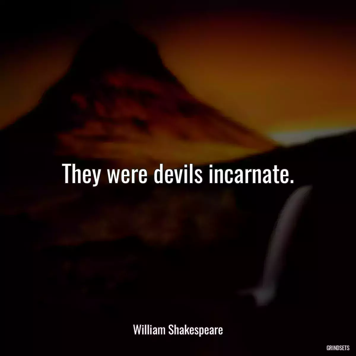 They were devils incarnate.