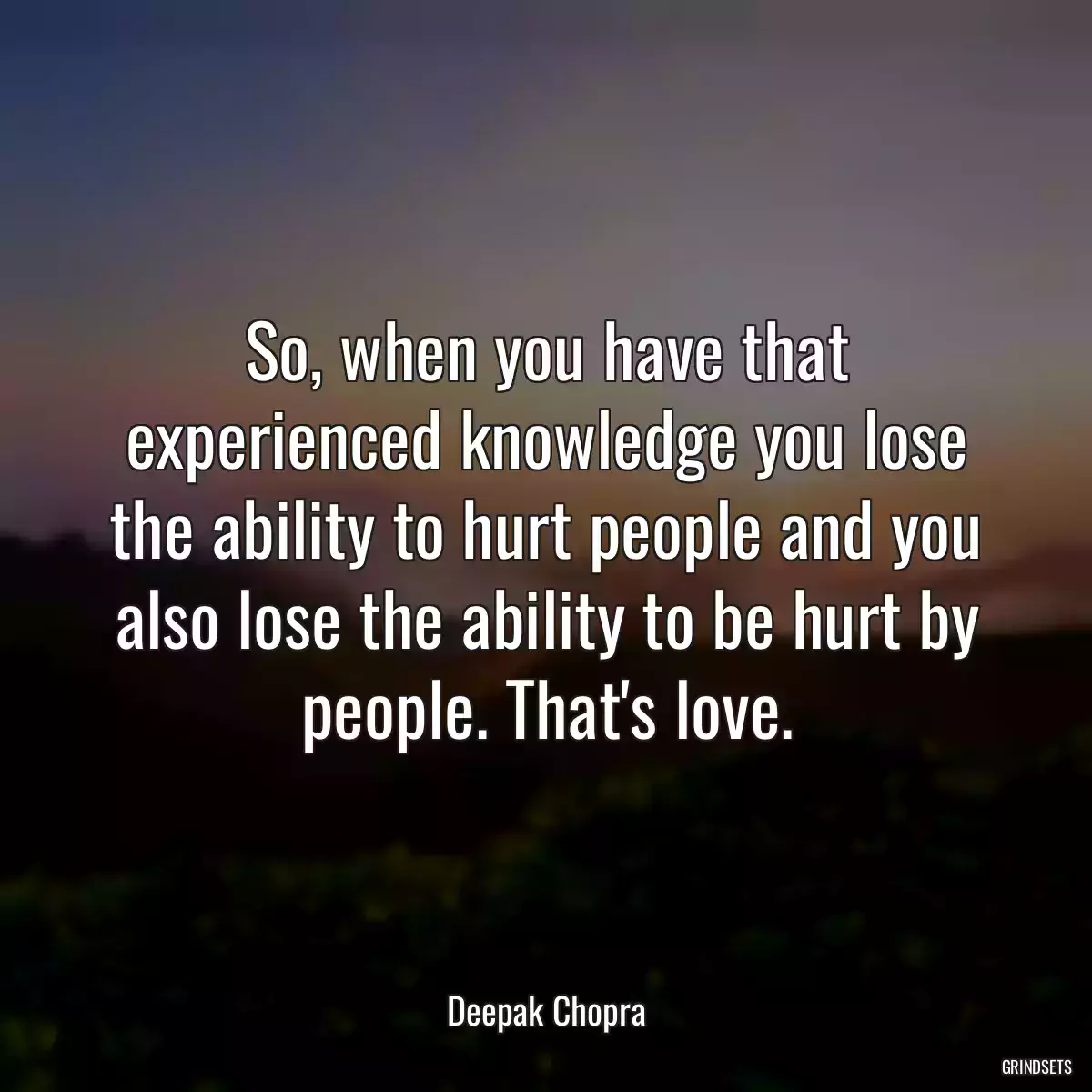 So, when you have that experienced knowledge you lose the ability to hurt people and you also lose the ability to be hurt by people. That\'s love.