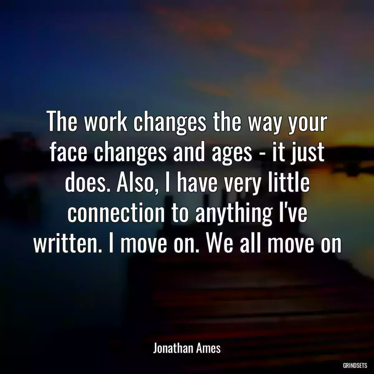 The work changes the way your face changes and ages - it just does. Also, I have very little connection to anything I\'ve written. I move on. We all move on