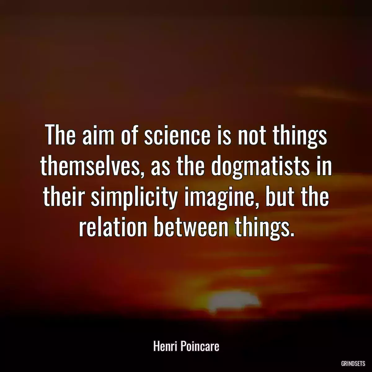 The aim of science is not things themselves, as the dogmatists in their simplicity imagine, but the relation between things.