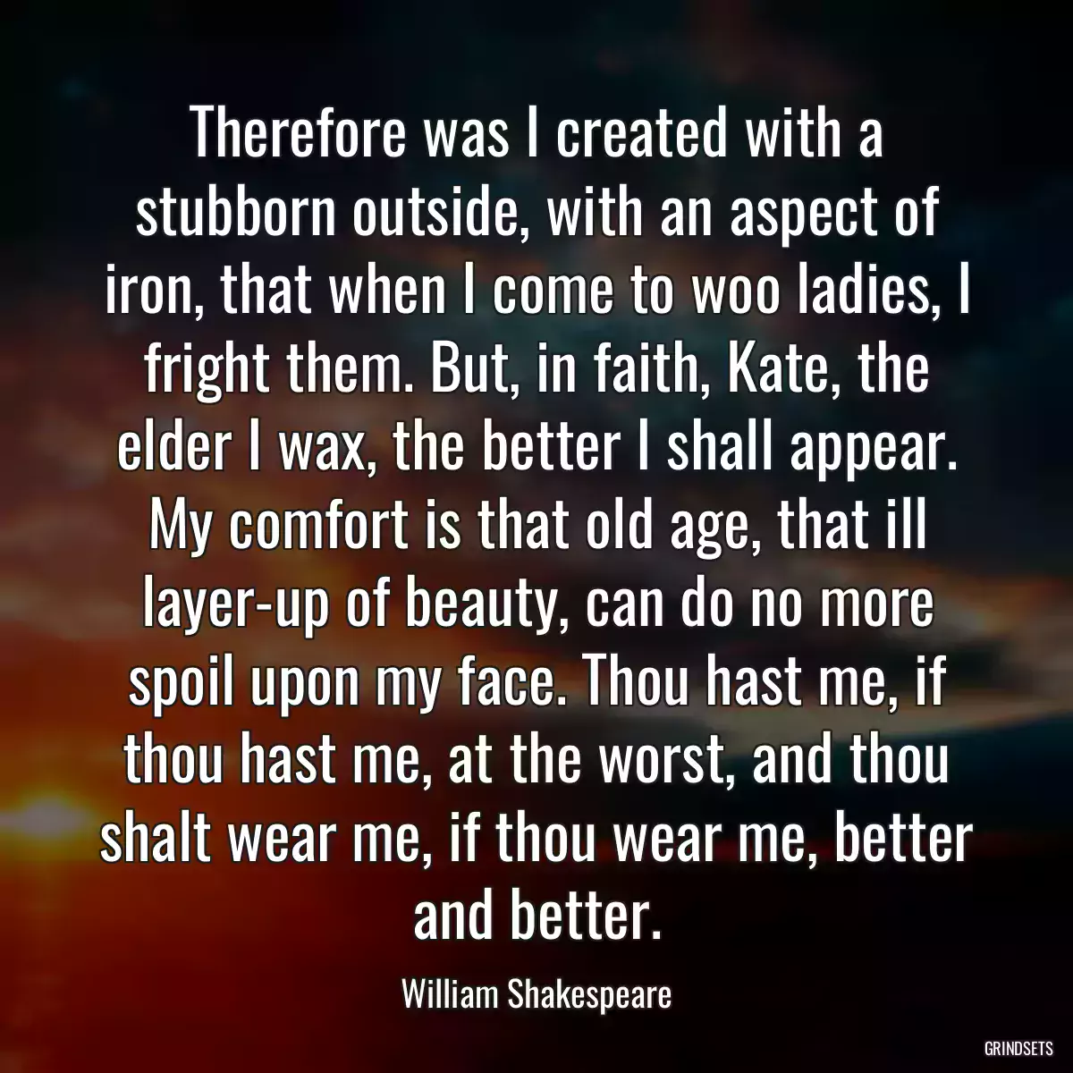 Therefore was I created with a stubborn outside, with an aspect of iron, that when I come to woo ladies, I fright them. But, in faith, Kate, the elder I wax, the better I shall appear. My comfort is that old age, that ill layer-up of beauty, can do no more spoil upon my face. Thou hast me, if thou hast me, at the worst, and thou shalt wear me, if thou wear me, better and better.