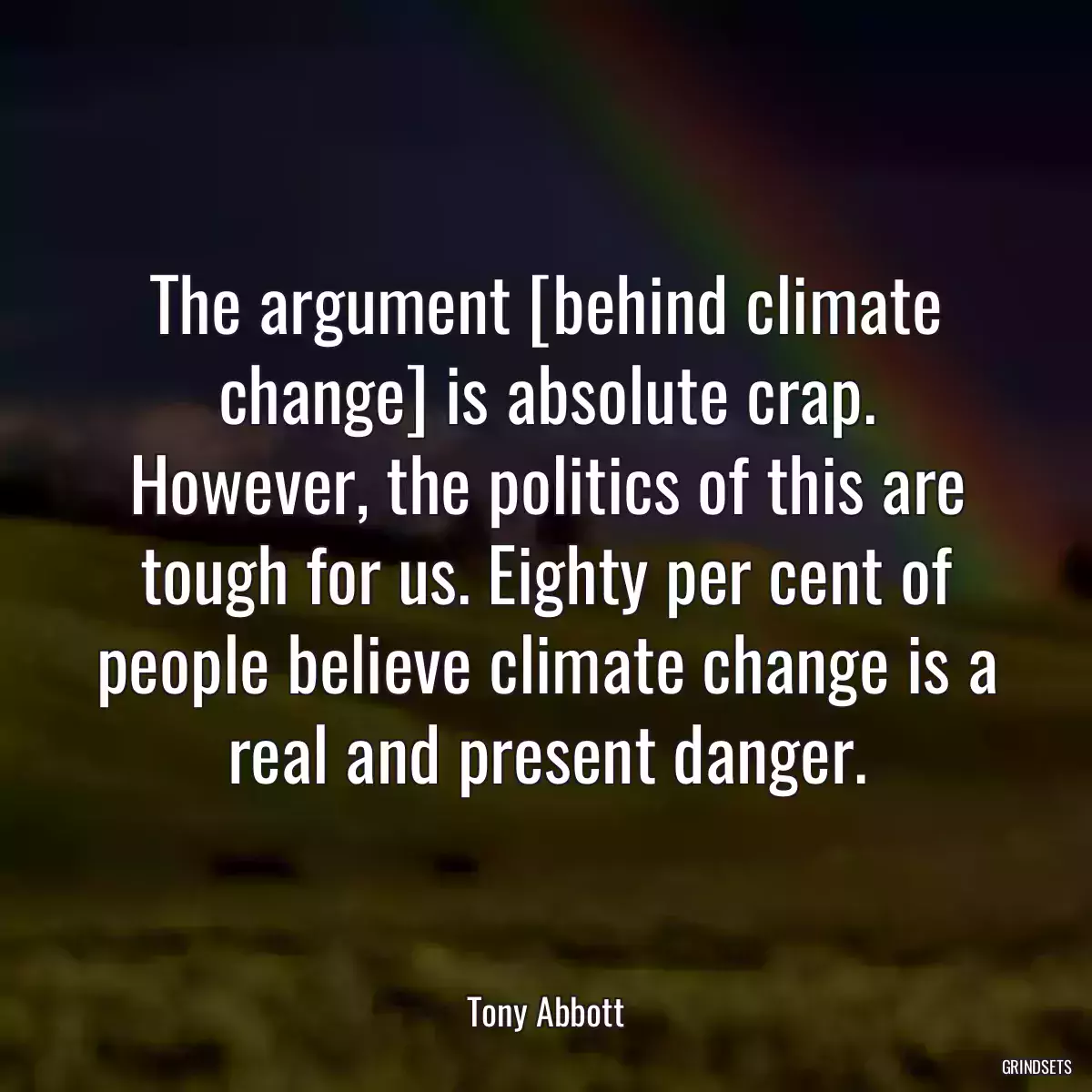 The argument [behind climate change] is absolute crap. However, the politics of this are tough for us. Eighty per cent of people believe climate change is a real and present danger.