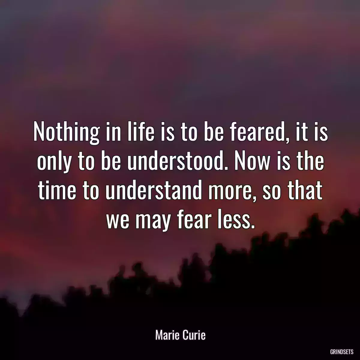 Nothing in life is to be feared, it is only to be understood. Now is the time to understand more, so that we may fear less.