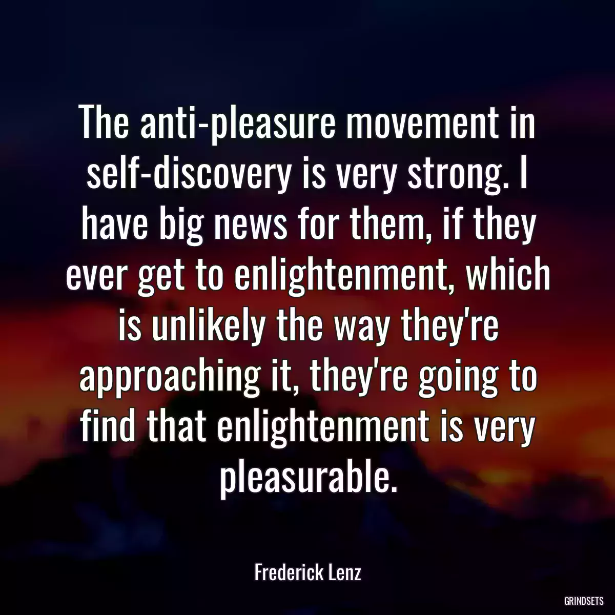 The anti-pleasure movement in self-discovery is very strong. I have big news for them, if they ever get to enlightenment, which is unlikely the way they\'re approaching it, they\'re going to find that enlightenment is very pleasurable.