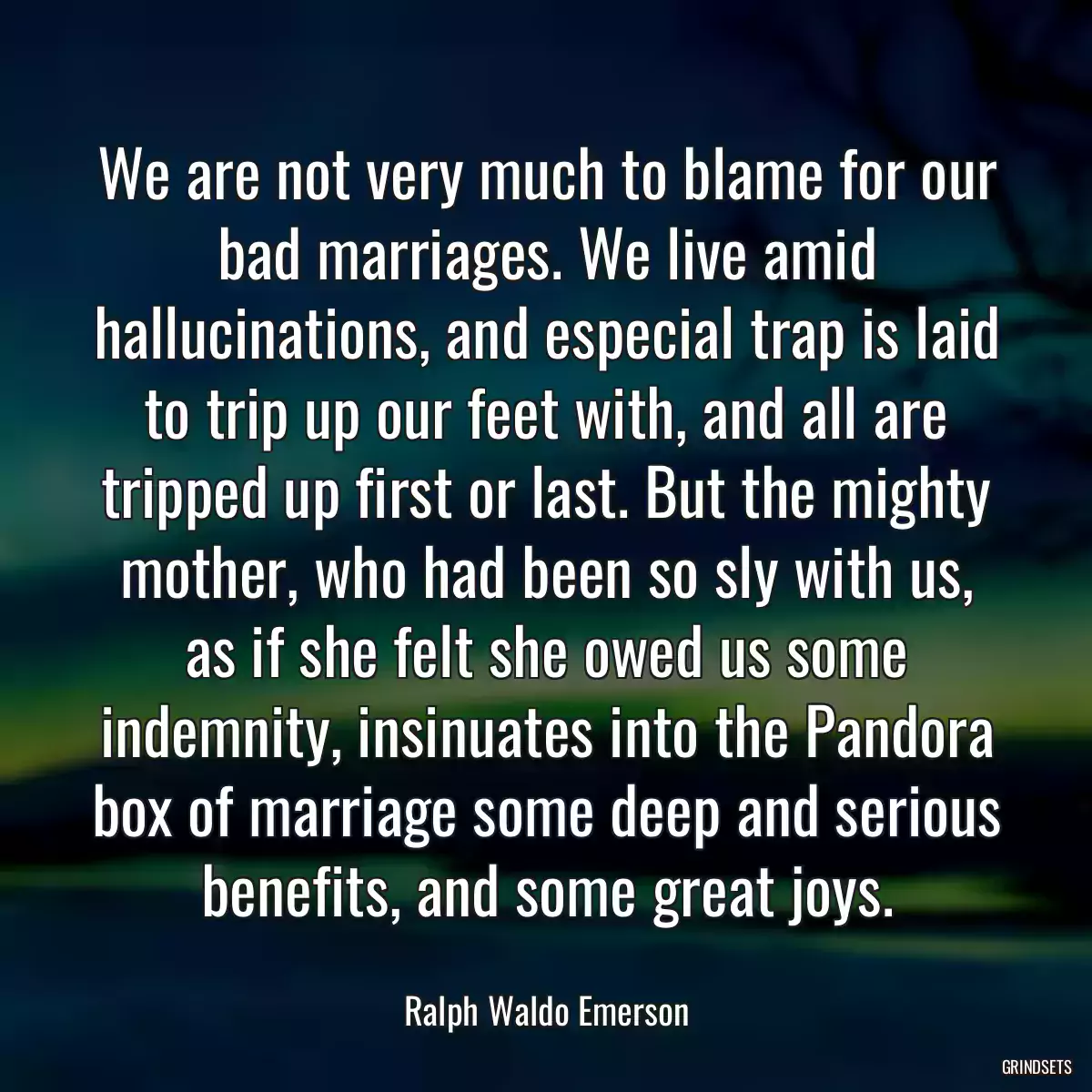 We are not very much to blame for our bad marriages. We live amid hallucinations, and especial trap is laid to trip up our feet with, and all are tripped up first or last. But the mighty mother, who had been so sly with us, as if she felt she owed us some indemnity, insinuates into the Pandora box of marriage some deep and serious benefits, and some great joys.